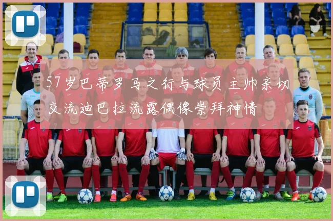 57岁巴蒂罗马之行与球员主帅亲切交流迪巴拉流露偶像崇拜神情