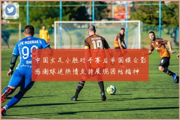 中国女足小胜对手赛后举国旗合影感谢球迷热情支持展现团结精神