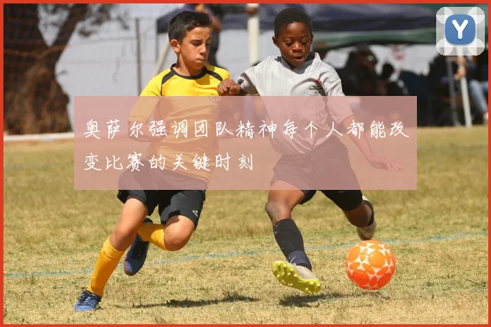 奥萨尔强调团队精神每个人都能改变比赛的关键时刻