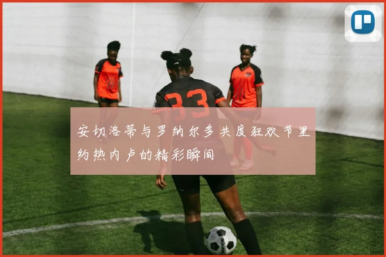 安切洛蒂与罗纳尔多共度狂欢节里约热内卢的精彩瞬间