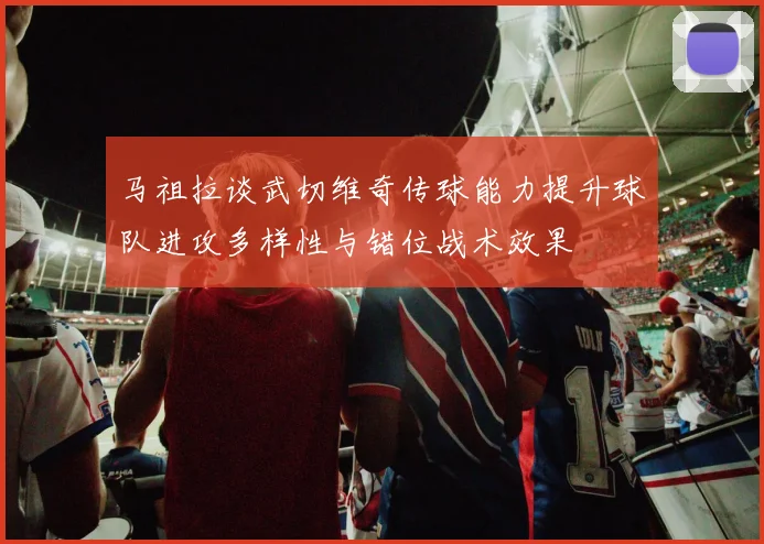 马祖拉谈武切维奇传球能力提升球队进攻多样性与错位战术效果