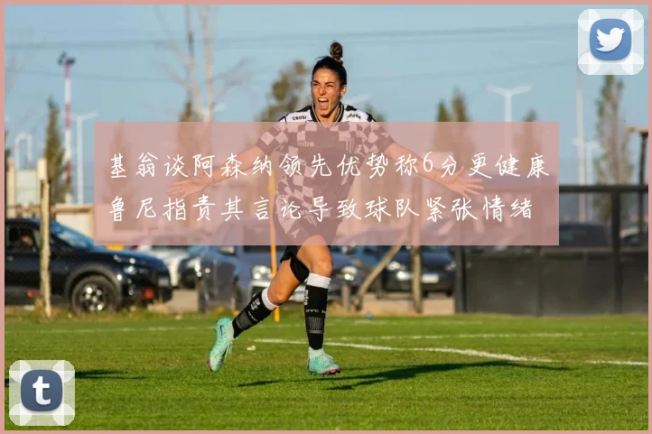 基翁谈阿森纳领先优势称6分更健康鲁尼指责其言论导致球队紧张情绪