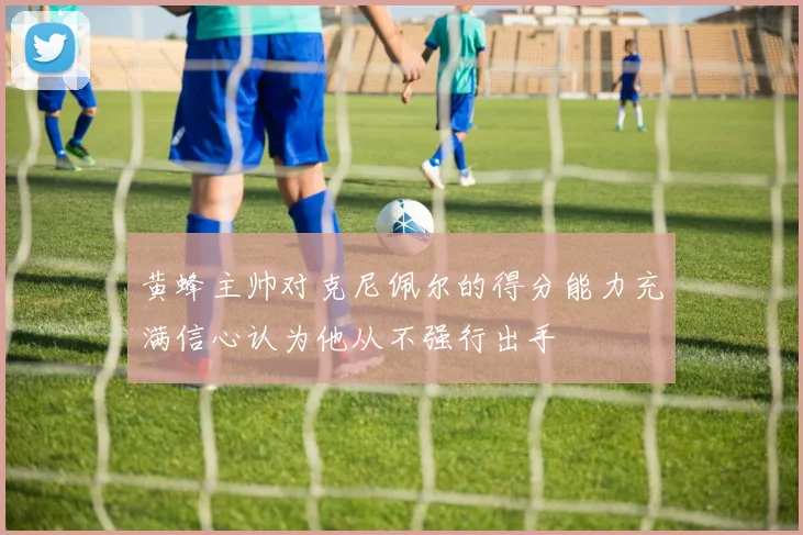 黄蜂主帅对克尼佩尔的得分能力充满信心认为他从不强行出手