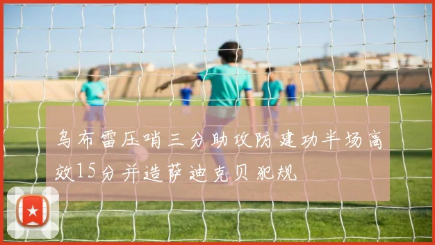 乌布雷压哨三分助攻防建功半场高效15分并造萨迪克贝犯规