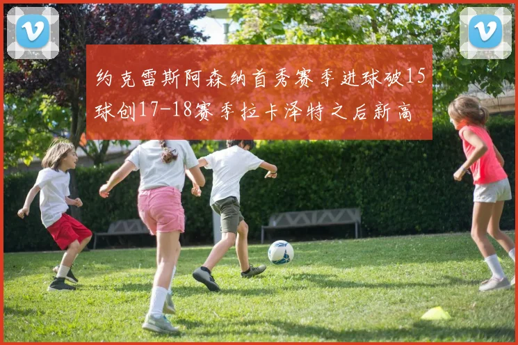 约克雷斯阿森纳首秀赛季进球破15球创17-18赛季拉卡泽特之后新高
