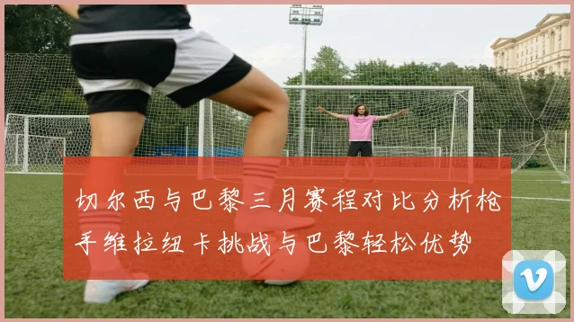 切尔西与巴黎三月赛程对比分析枪手维拉纽卡挑战与巴黎轻松优势