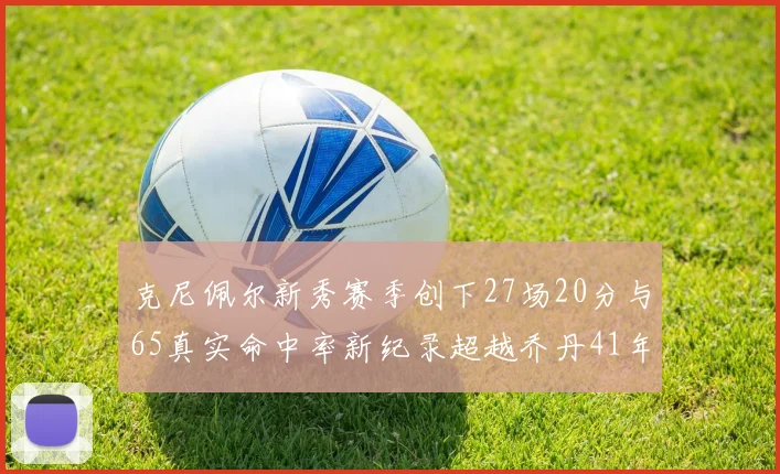 克尼佩尔新秀赛季创下27场20分与65真实命中率新纪录超越乔丹41年历史