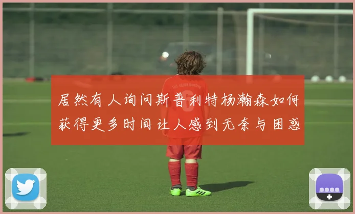 居然有人询问斯普利特杨瀚森如何获得更多时间让人感到无奈与困惑