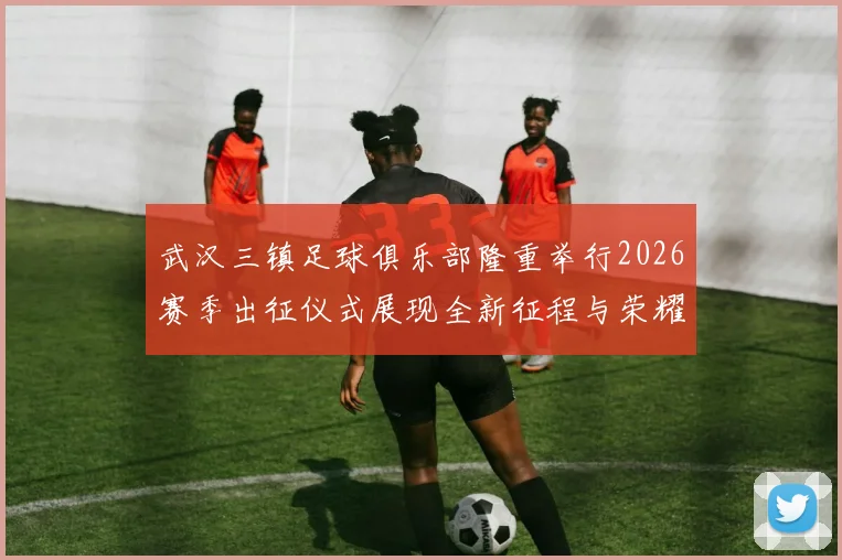 武汉三镇足球俱乐部隆重举行2026赛季出征仪式展现全新征程与荣耀追求