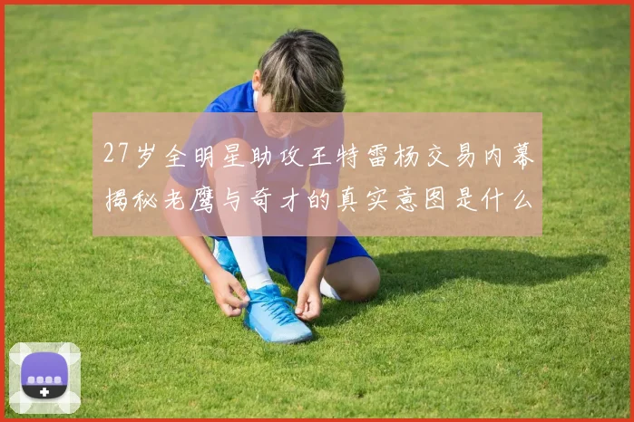 27岁全明星助攻王特雷杨交易内幕揭秘老鹰与奇才的真实意图是什么