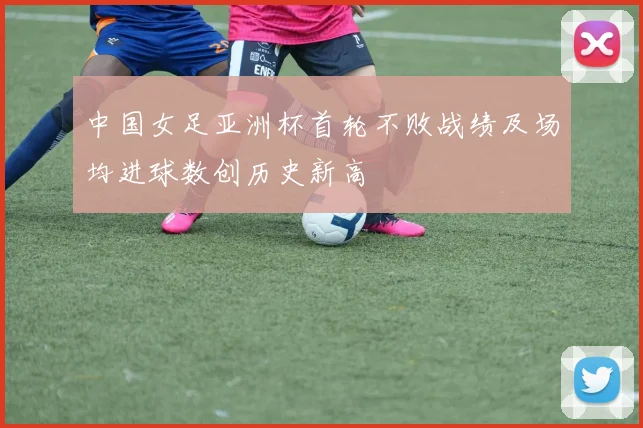 中国女足亚洲杯首轮不败战绩及场均进球数创历史新高